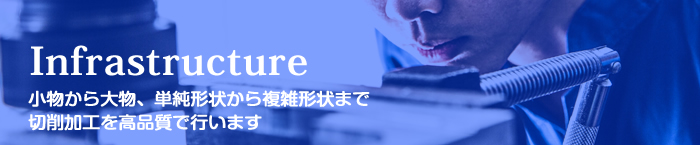 Infrastructure 小物から大物、単純形状から複雑形状まで切削加工を高品質で行います